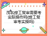 茂名焊工复审需要考实际操作吗(焊工复审考实操吗)