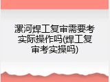 漯河焊工复审需要考实际操作吗(焊工复审考实操吗)