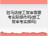 驻马店焊工复审需要考实际操作吗(焊工复审考实操吗)