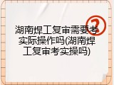 湖南焊工复审需要考实际操作吗(湖南焊工复审考实操吗)