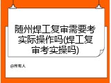 随州焊工复审需要考实际操作吗(焊工复审考实操吗)