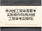 株洲焊工复审需要考实际操作吗(株洲焊工复审考实操吗)