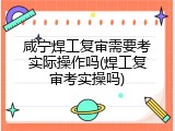 咸宁焊工复审需要考实际操作吗(焊工复审考实操吗)