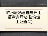 临汾应急管理局焊工证查询网站(临汾焊工证查询)