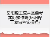 岳阳焊工复审需要考实际操作吗(岳阳焊工复审考实操吗)