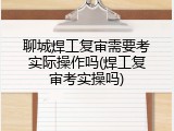 聊城焊工复审需要考实际操作吗(焊工复审考实操吗)
