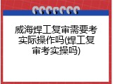 威海焊工复审需要考实际操作吗(焊工复审考实操吗)