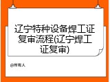 辽宁特种设备焊工证复审流程(辽宁焊工证复审)
