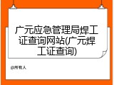 广元应急管理局焊工证查询网站(广元焊工证查询)