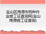 宝山区鹰潭市特种作业焊工证查询网(宝山鹰潭焊工证查询)