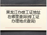 黑龙江办焊工证地址在哪里查询(焊工证办理地点查询)