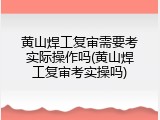 黄山焊工复审需要考实际操作吗(黄山焊工复审考实操吗)