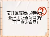 南开区鹰潭市特种作业焊工证查询网(焊工证查询官网)