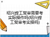绍兴焊工复审需要考实际操作吗(绍兴焊工复审考实操吗)