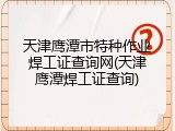 天津鹰潭市特种作业焊工证查询网(天津鹰潭焊工证查询)