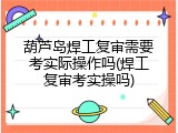 葫芦岛焊工复审需要考实际操作吗(焊工复审考实操吗)