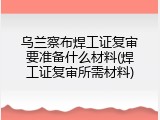 乌兰察布焊工证复审要准备什么材料(焊工证复审所需材料)
