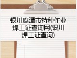 银川鹰潭市特种作业焊工证查询网(银川焊工证查询)