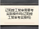 辽阳焊工复审需要考实际操作吗(辽阳焊工复审考实操吗)
