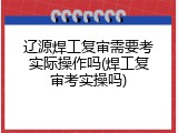辽源焊工复审需要考实际操作吗(焊工复审考实操吗)