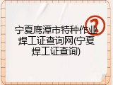 宁夏鹰潭市特种作业焊工证查询网(宁夏焊工证查询)