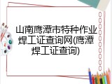 山南鹰潭市特种作业焊工证查询网(鹰潭焊工证查询)