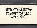 朝阳焊工复审需要考实际操作吗(焊工复审考实操吗)