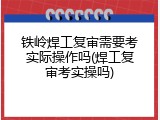 铁岭焊工复审需要考实际操作吗(焊工复审考实操吗)