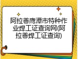 阿拉善鹰潭市特种作业焊工证查询网(阿拉善焊工证查询)