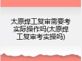 太原焊工复审需要考实际操作吗(太原焊工复审考实操吗)