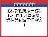 锡林郭勒鹰潭市特种作业焊工证查询网(锡林郭勒焊工证查询)