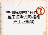 梧州鹰潭市特种作业焊工证查询网(梧州焊工证查询)