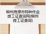 柳州鹰潭市特种作业焊工证查询网(柳州焊工证查询)