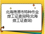 北海鹰潭市特种作业焊工证查询网(北海焊工证查询)
