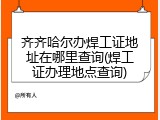 齐齐哈尔办焊工证地址在哪里查询(焊工证办理地点查询)