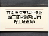 甘南鹰潭市特种作业焊工证查询网(甘南焊工证查询)
