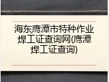 海东鹰潭市特种作业焊工证查询网(鹰潭焊工证查询)