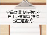 金昌鹰潭市特种作业焊工证查询网(鹰潭焊工证查询)