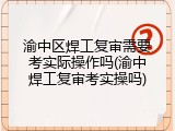 渝中区焊工复审需要考实际操作吗(渝中焊工复审考实操吗)