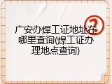 广安办焊工证地址在哪里查询(焊工证办理地点查询)