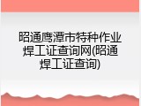 昭通鹰潭市特种作业焊工证查询网(昭通焊工证查询)