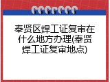 奉贤区焊工证复审在什么地方办理(奉贤焊工证复审地点)