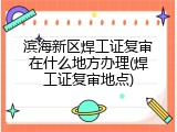 滨海新区焊工证复审在什么地方办理(焊工证复审地点)