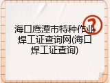 海口鹰潭市特种作业焊工证查询网(海口焊工证查询)
