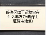静海区焊工证复审在什么地方办理(焊工证复审地点)