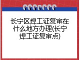 长宁区焊工证复审在什么地方办理(长宁焊工证复审点)