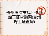贵州鹰潭市特种作业焊工证查询网(贵州焊工证查询)