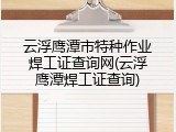 云浮鹰潭市特种作业焊工证查询网(云浮鹰潭焊工证查询)