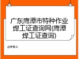 广东鹰潭市特种作业焊工证查询网(鹰潭焊工证查询)