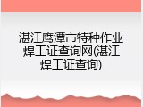 湛江鹰潭市特种作业焊工证查询网(湛江焊工证查询)